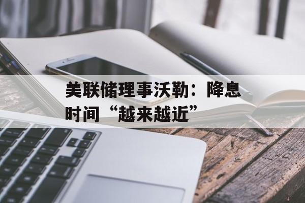 美联储理事沃勒:降息时间“越来越近” 美联储理事沃勒:降息时间“越来越近”