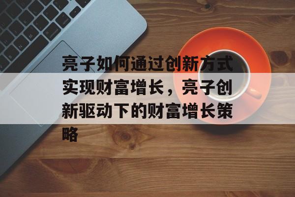 亮子如何通过创新方式实现财富增长,亮子创新驱动下的财富增长策略 亮子如何通过创新方式实现财富增长,亮子创新驱动下的财富增长策略