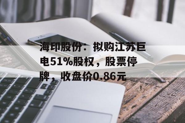 海印股份:拟购江苏巨电51%股权,股票停牌,收盘价0.86元 海印股份:拟购江苏巨电51%股权,股票停牌,收盘价0.86元