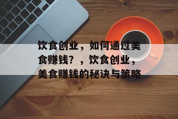 饮食创业，如何通过美食赚钱？，饮食创业，美食赚钱的秘诀与策略