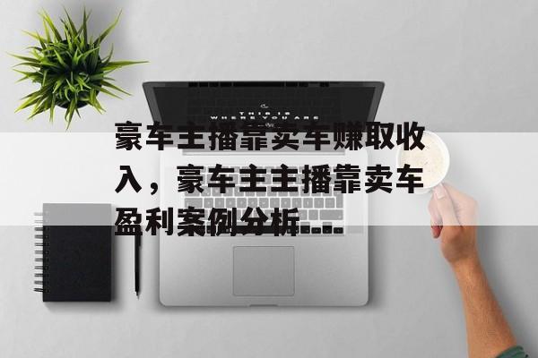 豪车主播靠卖车赚取收入,豪车主主播靠卖车盈利案例分析 豪车主播靠卖车赚取收入,豪车主主播靠卖车盈利案例分析