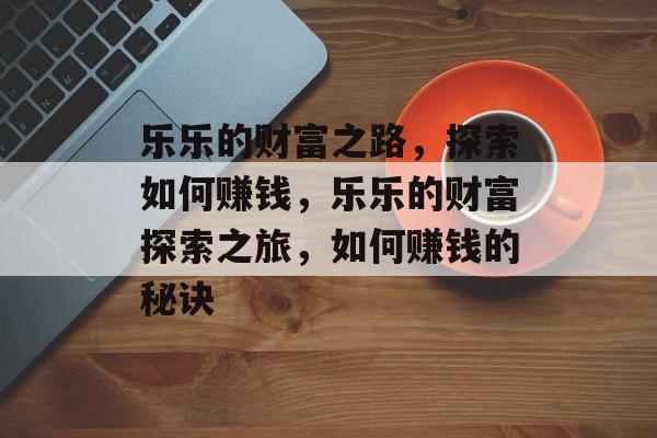 乐乐的财富之路,探索如何赚钱,乐乐的财富探索之旅,如何赚钱的秘诀 乐乐的财富之路,探索如何赚钱,乐乐的财富探索之旅,如何赚钱的秘诀