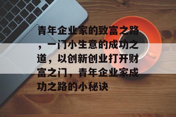 青年企业家的致富之路,一门小生意的成功之道,以创新创业打开财富之门,青年企业家成功之路的小秘诀 青年企业家的致富之路,一门小生意的成功之道,以创新创业打开财富之门,青年企业家成功之路的小秘诀