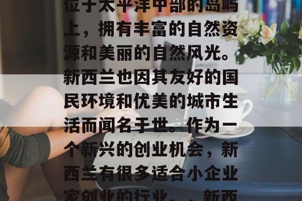 新西兰是一个美丽、安全、多元化的国家。它位于太平洋中部的岛屿上,拥有丰富的自然资源和美丽的自然风光。新西兰也因其友好的国民环境和优美的城市生活而闻名于世。作为一个新兴的创业机会,新西兰有很多适合小企业家创业的行业。,新西兰,独特的创业机会与美好的自然风光 新西兰是一个美丽、安全、多元化的国家。它位于太平洋中部的岛屿上,拥有丰富的自然资源和美丽的自然风光。新西兰也因其友好的国民环境和优美的城市生活而闻名于世。作为一个新兴的创业机会,新西兰有很多适合小企业家创业的行业。,新西兰,独特的创业机会与美好的自然风光