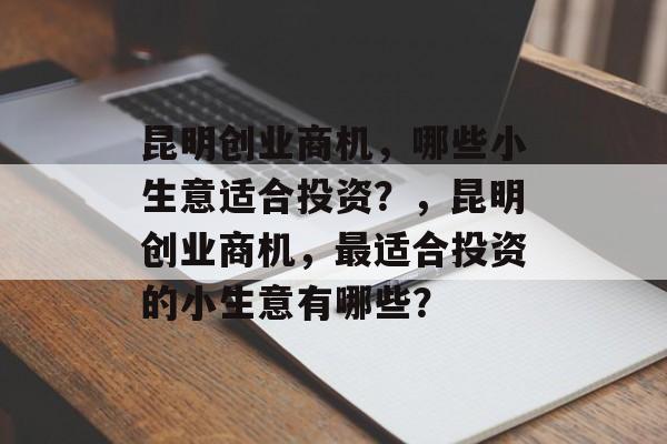 昆明创业商机,哪些小生意适合投资?,昆明创业商机,最适合投资的小生意有哪些? 昆明创业商机,哪些小生意适合投资?,昆明创业商机,最适合投资的小生意有哪些?