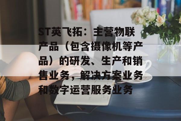 ST英飞拓:主营物联产品(包含摄像机等产品)的研发、生产和销售业务,解决方案业务和数字运营服务业务 ST英飞拓:主营物联产品(包含摄像机等产品)的研发、生产和销售业务,解决方案业务和数字运营服务业务