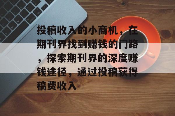 投稿收入的小商机,在期刊界找到赚钱的门路,探索期刊界的深度赚钱途径,通过投稿获得稿费收入 投稿收入的小商机,在期刊界找到赚钱的门路,探索期刊界的深度赚钱途径,通过投稿获得稿费收入