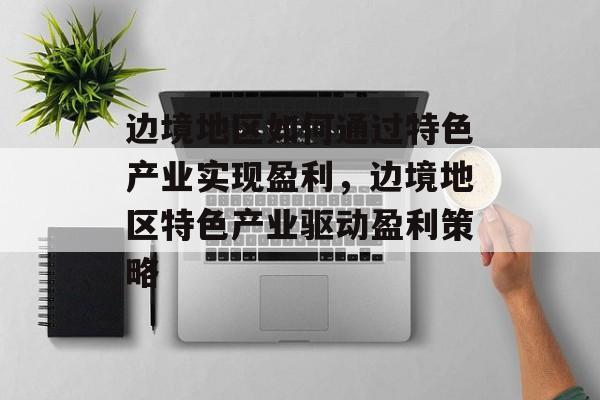 边境地区如何通过特色产业实现盈利,边境地区特色产业驱动盈利策略 边境地区如何通过特色产业实现盈利,边境地区特色产业驱动盈利策略