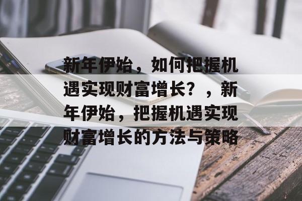 新年伊始,如何把握机遇实现财富增长?,新年伊始,把握机遇实现财富增长的方法与策略 新年伊始,如何把握机遇实现财富增长?,新年伊始,把握机遇实现财富增长的方法与策略