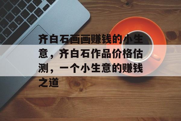 齐白石画画赚钱的小生意,齐白石作品价格估测,一个小生意的赚钱之道 齐白石画画赚钱的小生意,齐白石作品价格估测,一个小生意的赚钱之道
