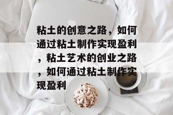 粘土的创意之路,如何通过粘土制作实现盈利,粘土艺术的创业之路,如何通过粘土制作实现盈利 粘土的创意之路,如何通过粘土制作实现盈利,粘土艺术的创业之路,如何通过粘土制作实现盈利