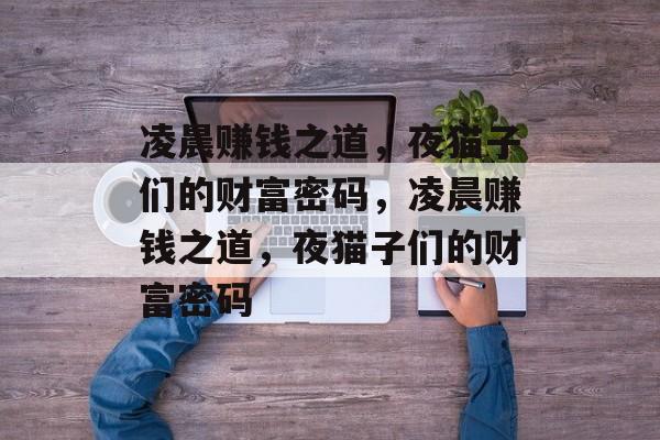 凌晨赚钱之道,夜猫子们的财富密码,凌晨赚钱之道,夜猫子们的财富密码 凌晨赚钱之道,夜猫子们的财富密码,凌晨赚钱之道,夜猫子们的财富密码