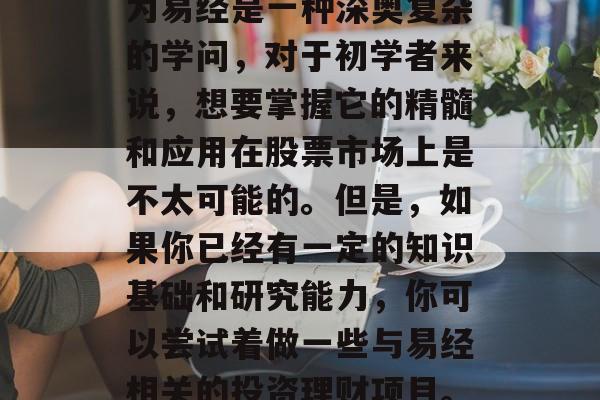 易经炒股赚钱的小生意有很多,如上所述,因为易经是一种深奥复杂的学问,对于初学者来说,想要掌握它的精髓和应用在股票市场上是不太可能的。但是,如果你已经有一定的知识基础和研究能力,你可以尝试着做一些与易经相关的投资理财项目。,易经在股市中的应用,财富增值小技巧 易经炒股赚钱的小生意有很多,如上所述,因为易经是一种深奥复杂的学问,对于初学者来说,想要掌握它的精髓和应用在股票市场上是不太可能的。但是,如果你已经有一定的知识基础和研究能力,你可以尝试着做一些与易经相关的投资理财项目。,易经在股市中的应用,财富增值小技巧