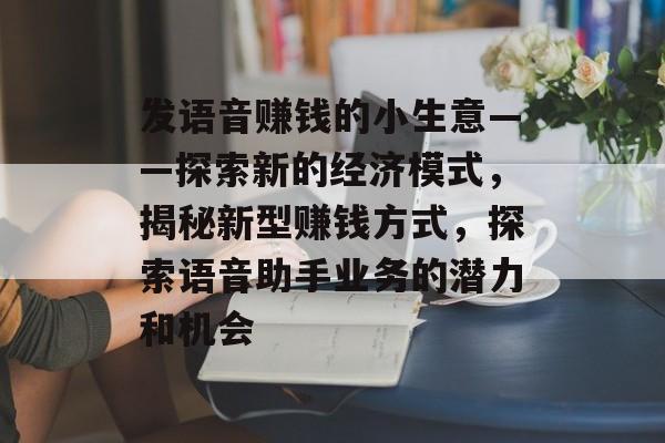 发语音赚钱的小生意——探索新的经济模式,揭秘新型赚钱方式,探索语音助手业务的潜力和机会 发语音赚钱的小生意——探索新的经济模式,揭秘新型赚钱方式,探索语音助手业务的潜力和机会
