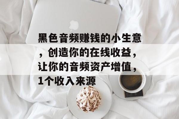 黑色音频赚钱的小生意，创造你的在线收益，让你的音频资产增值，1个收入来源