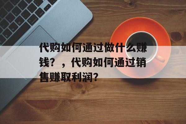 代购如何通过做什么赚钱?,代购如何通过销售赚取利润? 代购如何通过做什么赚钱?,代购如何通过销售赚取利润?