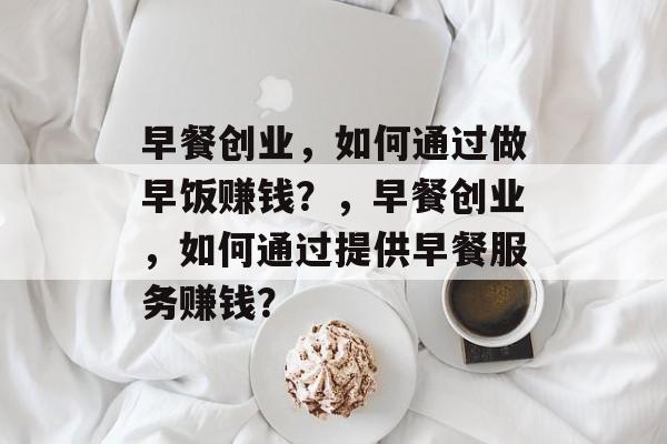 早餐创业,如何通过做早饭赚钱?,早餐创业,如何通过提供早餐服务赚钱? 早餐创业,如何通过做早饭赚钱?,早餐创业,如何通过提供早餐服务赚钱?