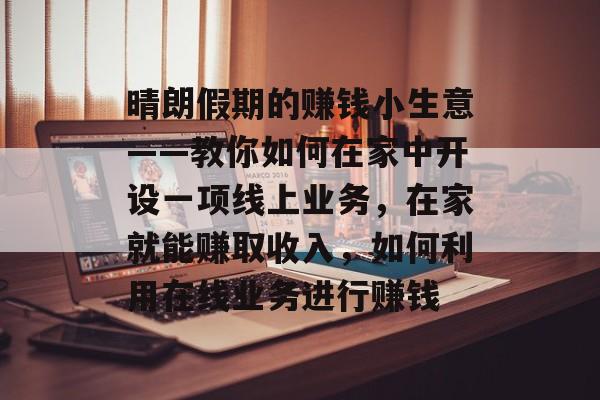 晴朗假期的赚钱小生意——教你如何在家中开设一项线上业务,在家就能赚取收入,如何利用在线业务进行赚钱 晴朗假期的赚钱小生意——教你如何在家中开设一项线上业务,在家就能赚取收入,如何利用在线业务进行赚钱