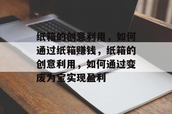 纸箱的创意利用,如何通过纸箱赚钱,纸箱的创意利用,如何通过变废为宝实现盈利 纸箱的创意利用,如何通过纸箱赚钱,纸箱的创意利用,如何通过变废为宝实现盈利