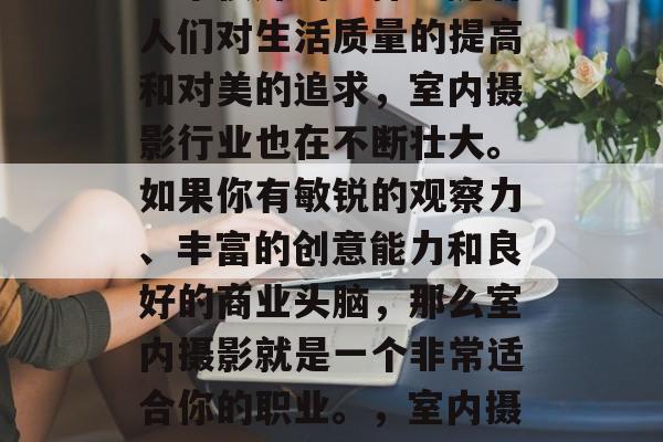 室内摄影赚钱小生意是一个很好的选择。随着人们对生活质量的提高和对美的追求,室内摄影行业也在不断壮大。如果你有敏锐的观察力、丰富的创意能力和良好的商业头脑,那么室内摄影就是一个非常适合你的职业。,室内摄影创业,高利润的小生意之一 室内摄影赚钱小生意是一个很好的选择。随着人们对生活质量的提高和对美的追求,室内摄影行业也在不断壮大。如果你有敏锐的观察力、丰富的创意能力和良好的商业头脑,那么室内摄影就是一个非常适合你的职业。,室内摄影创业,高利润的小生意之一