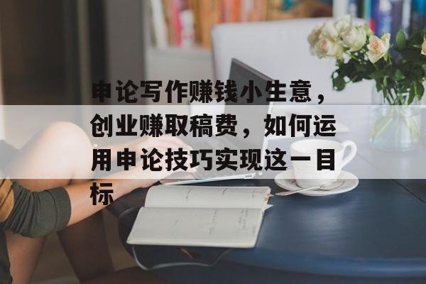 申论写作赚钱小生意，创业赚取稿费，如何运用申论技巧实现这一目标