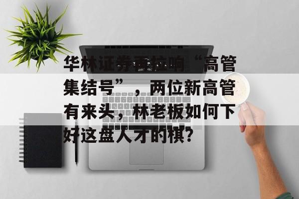 华林证券再拉响“高管集结号”,两位新高管有来头,林老板如何下好这盘人才的棋? 华林证券再拉响“高管集结号”,两位新高管有来头,林老板如何下好这盘人才的棋?