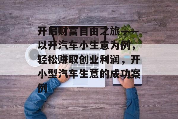 开启财富自由之旅——以开汽车小生意为例,轻松赚取创业利润,开小型汽车生意的成功案例 开启财富自由之旅——以开汽车小生意为例,轻松赚取创业利润,开小型汽车生意的成功案例