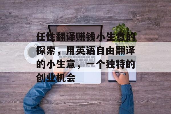 任性翻译赚钱小生意的探索,用英语自由翻译的小生意,一个独特的创业机会 任性翻译赚钱小生意的探索,用英语自由翻译的小生意,一个独特的创业机会