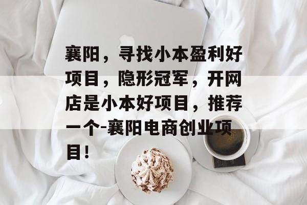 襄阳,寻找小本盈利好项目,隐形冠军,开网店是小本好项目,推荐一个-襄阳电商创业项目! 襄阳,寻找小本盈利好项目,隐形冠军,开网店是小本好项目,推荐一个-襄阳电商创业项目!