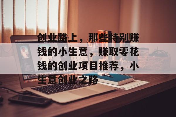 创业路上,那些特别赚钱的小生意,赚取零花钱的创业项目推荐,小生意创业之路 创业路上,那些特别赚钱的小生意,赚取零花钱的创业项目推荐,小生意创业之路