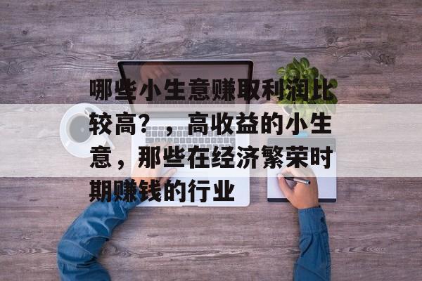 哪些小生意赚取利润比较高?,高收益的小生意,那些在经济繁荣时期赚钱的行业 哪些小生意赚取利润比较高?,高收益的小生意,那些在经济繁荣时期赚钱的行业