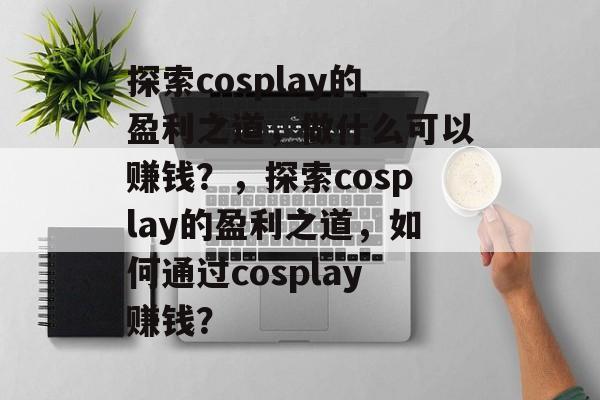 探索cosplay的盈利之道,做什么可以赚钱?,探索cosplay的盈利之道,如何通过cosplay赚钱? 探索cosplay的盈利之道,做什么可以赚钱?,探索cosplay的盈利之道,如何通过cosplay赚钱?