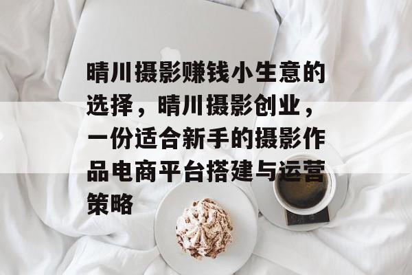晴川摄影赚钱小生意的选择，晴川摄影创业，一份适合新手的摄影作品电商平台搭建与运营策略