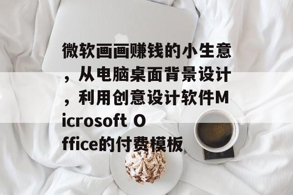 微软画画赚钱的小生意,从电脑桌面背景设计,利用创意设计软件Microsoft Office的付费模板 微软画画赚钱的小生意,从电脑桌面背景设计,利用创意设计软件Microsoft Office的付费模板
