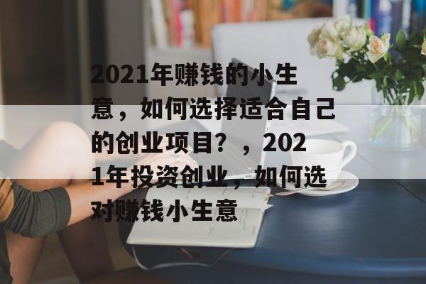 2021年赚钱的小生意,如何选择适合自己的创业项目?,2021年投资创业,如何选对赚钱小生意 2021年赚钱的小生意,如何选择适合自己的创业项目?,2021年投资创业,如何选对赚钱小生意