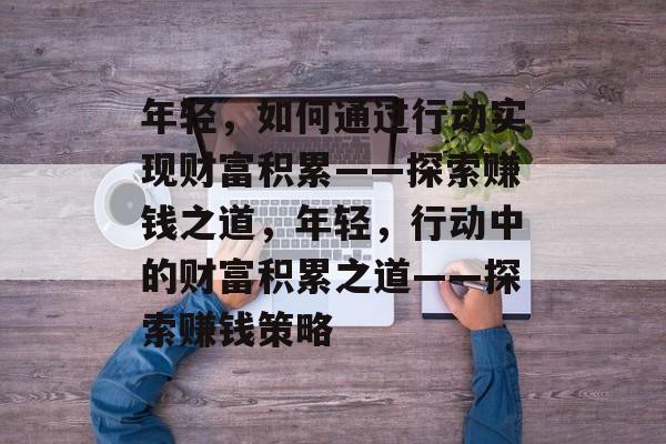 年轻,如何通过行动实现财富积累——探索赚钱之道,年轻,行动中的财富积累之道——探索赚钱策略 年轻,如何通过行动实现财富积累——探索赚钱之道,年轻,行动中的财富积累之道——探索赚钱策略