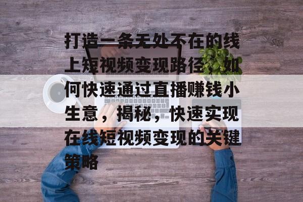打造一条无处不在的线上短视频变现路径，如何快速通过直播赚钱小生意，揭秘，快速实现在线短视频变现的关键策略