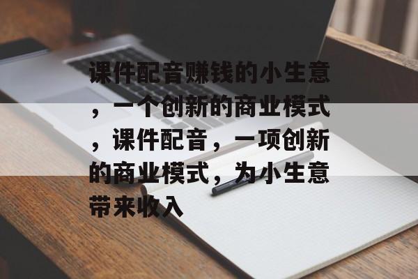 课件配音赚钱的小生意,一个创新的商业模式,课件配音,一项创新的商业模式,为小生意带来收入 课件配音赚钱的小生意,一个创新的商业模式,课件配音,一项创新的商业模式,为小生意带来收入