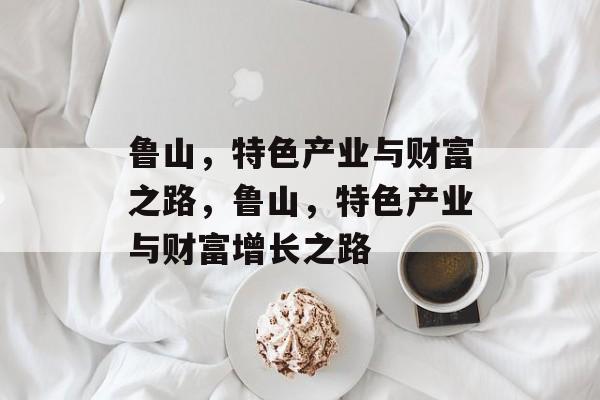 鲁山，特色产业与财富之路，鲁山，特色产业与财富增长之路