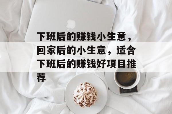 下班后的赚钱小生意,回家后的小生意,适合下班后的赚钱好项目推荐 下班后的赚钱小生意,回家后的小生意,适合下班后的赚钱好项目推荐