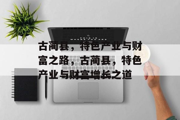 古蔺县,特色产业与财富之路,古蔺县,特色产业与财富增长之道 古蔺县,特色产业与财富之路,古蔺县,特色产业与财富增长之道