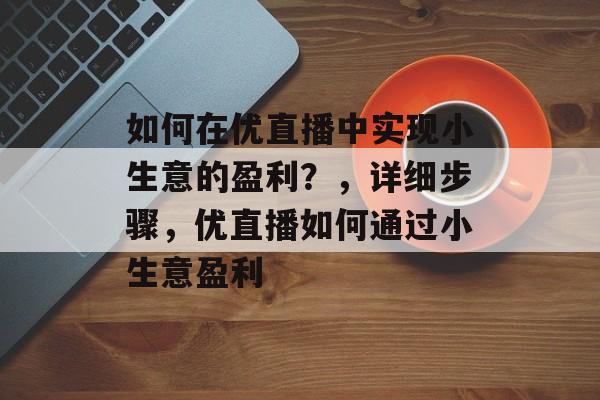 如何在优直播中实现小生意的盈利?,详细步骤,优直播如何通过小生意盈利 如何在优直播中实现小生意的盈利?,详细步骤,优直播如何通过小生意盈利