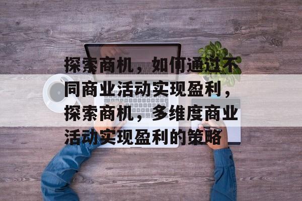 探索商机,如何通过不同商业活动实现盈利,探索商机,多维度商业活动实现盈利的策略 探索商机,如何通过不同商业活动实现盈利,探索商机,多维度商业活动实现盈利的策略