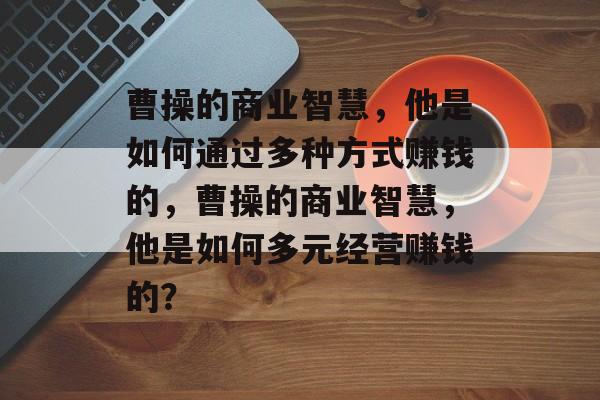 曹操的商业智慧,他是如何通过多种方式赚钱的,曹操的商业智慧,他是如何多元经营赚钱的? 曹操的商业智慧,他是如何通过多种方式赚钱的,曹操的商业智慧,他是如何多元经营赚钱的?