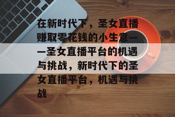 在新时代下，圣女直播赚取零花钱的小生意——圣女直播平台的机遇与挑战，新时代下的圣女直播平台，机遇与挑战