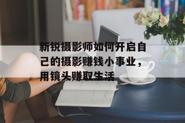 新锐摄影师如何开启自己的摄影赚钱小事业,用镜头赚取生活 新锐摄影师如何开启自己的摄影赚钱小事业,用镜头赚取生活