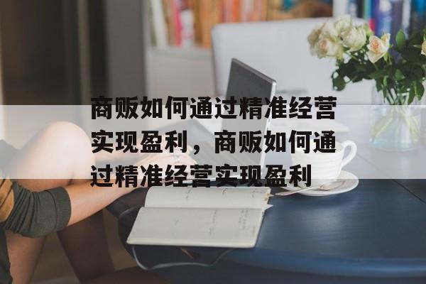 商贩如何通过精准经营实现盈利,商贩如何通过精准经营实现盈利 商贩如何通过精准经营实现盈利,商贩如何通过精准经营实现盈利