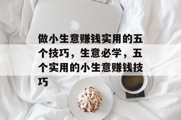 做小生意赚钱实用的五个技巧,生意必学,五个实用的小生意赚钱技巧 做小生意赚钱实用的五个技巧,生意必学,五个实用的小生意赚钱技巧
