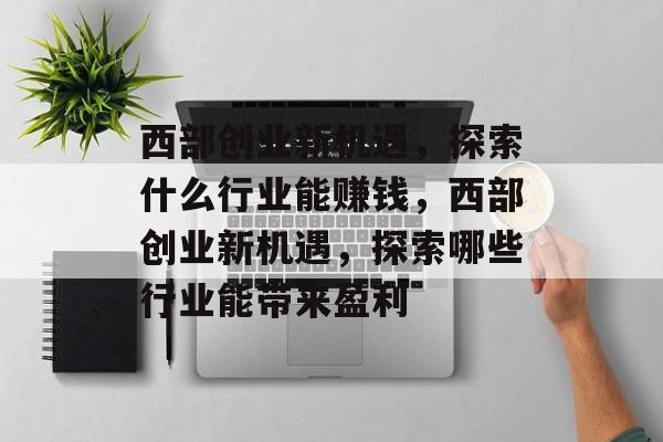 西部创业新机遇,探索什么行业能赚钱,西部创业新机遇,探索哪些行业能带来盈利 西部创业新机遇,探索什么行业能赚钱,西部创业新机遇,探索哪些行业能带来盈利