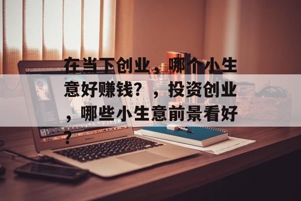 在当下创业,哪个小生意好赚钱?,投资创业,哪些小生意前景看好? 在当下创业,哪个小生意好赚钱?,投资创业,哪些小生意前景看好?